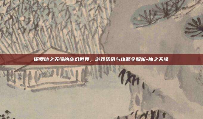 探索仙之天缘的奇幻世界,游戏资讯与攻略全解析-仙之天缘