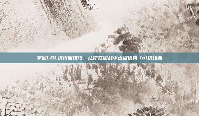 掌握LOL挤线器技巧,让你在团战中占据优势-lol挤线器