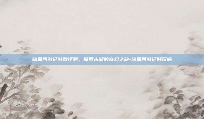 暗黑西游记游戏评测,探索未知的奇幻之旅-暗黑西游记好玩吗