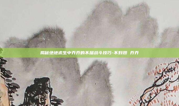 揭秘绝地求生中乔乔的不屈战斗技巧-不好翘 乔乔