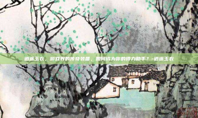 逍遥玉衣,游戏界的传奇装备,如何成为你的得力助手?-逍遥玉衣
