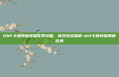 DNF卡勒特指挥部任务攻略,高效完成指南-dnf卡勒特指挥部任务