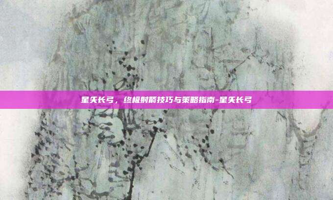 星矢长弓,终极射箭技巧与策略指南-星矢长弓