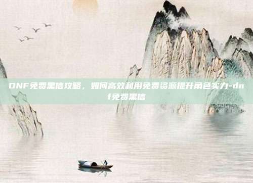 DNF免费黑信攻略,如何高效利用免费资源提升角色实力-dnf免费黑信