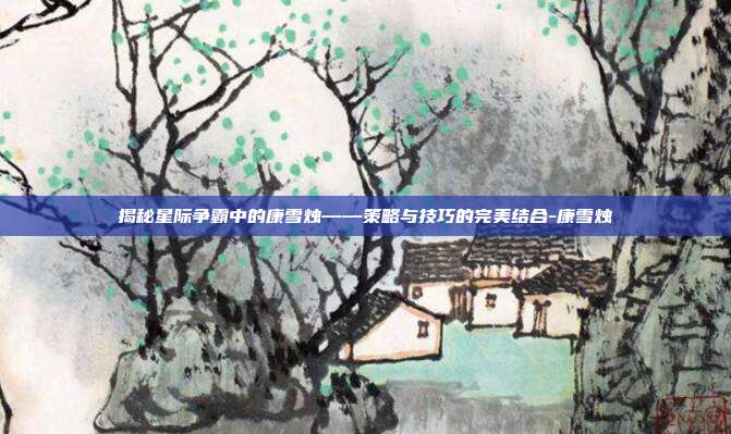 揭秘星际争霸中的康雪烛——策略与技巧的完美结合-康雪烛
