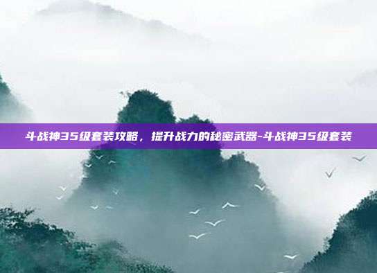 斗战神35级套装攻略,提升战力的秘密武器-斗战神35级套装