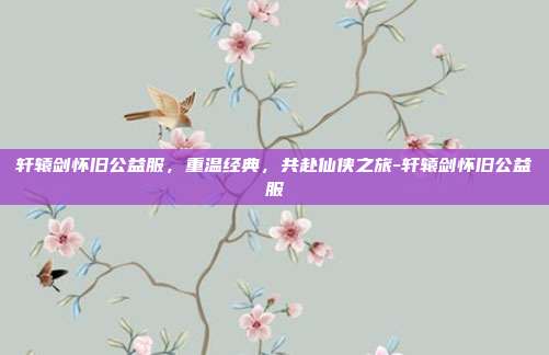 轩辕剑怀旧公益服,重温经典,共赴仙侠之旅-轩辕剑怀旧公益服