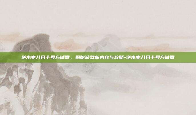 逆水寒八月十号方诚意,揭秘游戏新内容与攻略-逆水寒八月十号方诚意