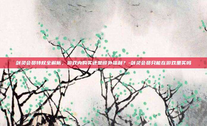 剑灵会员特权全解析,游戏内购买还是额外福利?-剑灵会员只能在游戏里买吗