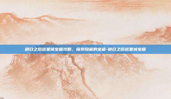 明日之后远星城宝箱攻略,探索隐藏的宝藏-明日之后远星城宝箱