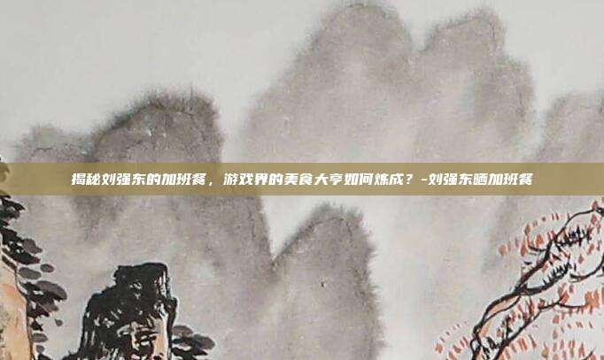 揭秘刘强东的加班餐,游戏界的美食大亨如何炼成?-刘强东晒加班餐