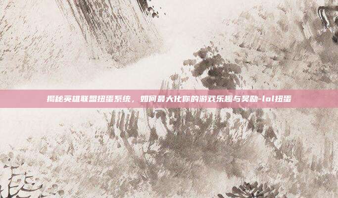 揭秘英雄联盟扭蛋系统,如何最大化你的游戏乐趣与奖励-lol扭蛋