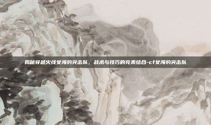 揭秘穿越火线女海豹突击队,战术与技巧的完美结合-cf女海豹突击队