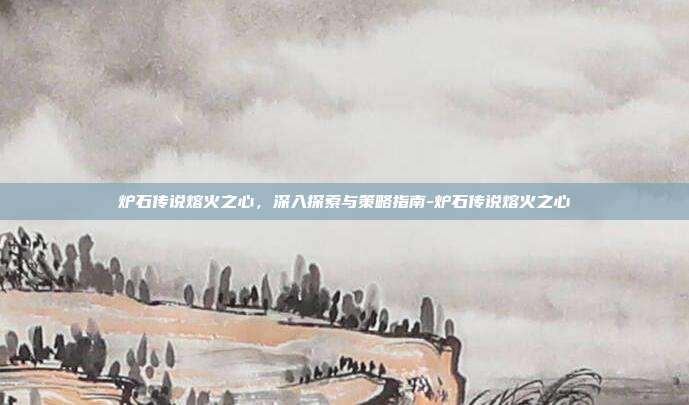 炉石传说熔火之心,深入探索与策略指南-炉石传说熔火之心