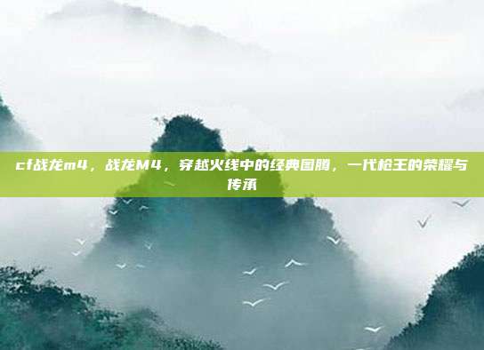 cf战龙m4,战龙M4,穿越火线中的经典图腾,一代枪王的荣耀与传承