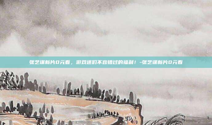 张艺谋新片0元看,游戏迷们不容错过的福利!-张艺谋新片0元看