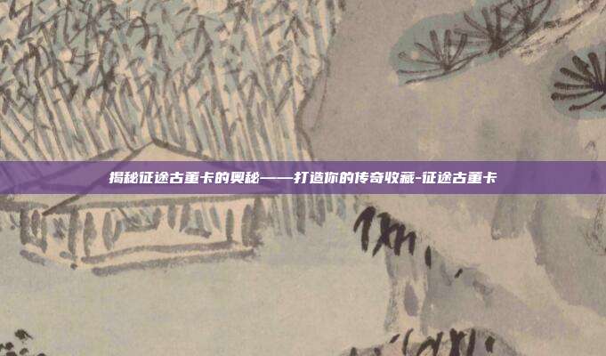 揭秘征途古董卡的奥秘——打造你的传奇收藏-征途古董卡