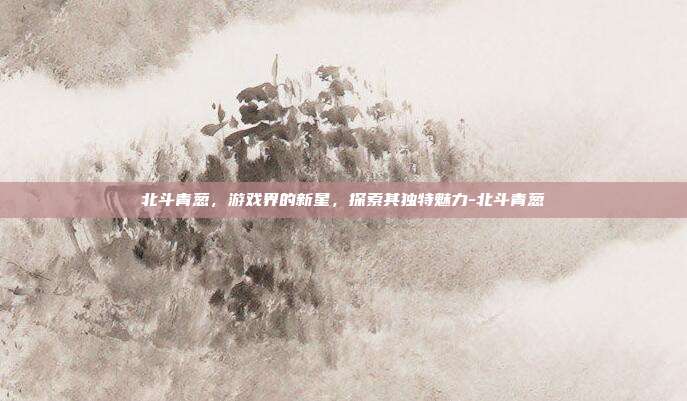 北斗青葱,游戏界的新星,探索其独特魅力-北斗青葱