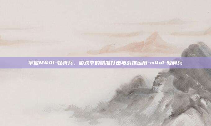 掌握M4A1-轻骑兵,游戏中的精准打击与战术运用-m4a1-轻骑兵