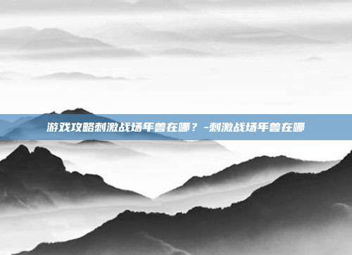 游戏攻略刺激战场年兽在哪?-刺激战场年兽在哪