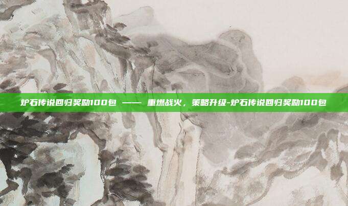 炉石传说回归奖励100包 —— 重燃战火,策略升级-炉石传说回归奖励100包
