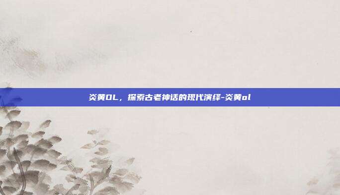 炎黄OL,探索古老神话的现代演绎-炎黄ol