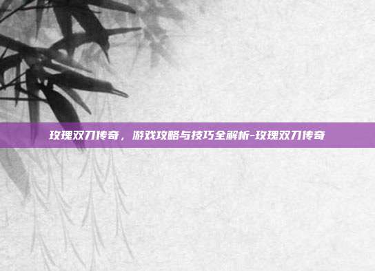 玫瑰双刀传奇,游戏攻略与技巧全解析-玫瑰双刀传奇