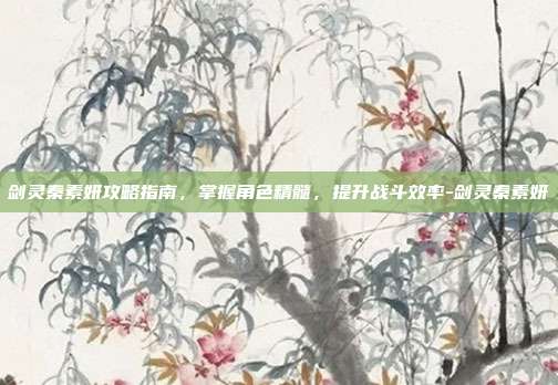 剑灵秦素妍攻略指南,掌握角色精髓,提升战斗效率-剑灵秦素妍