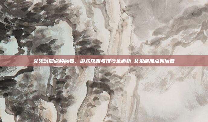 女鬼剑加点契魔者,游戏攻略与技巧全解析-女鬼剑加点契魔者