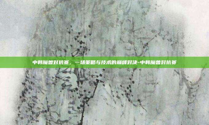 中韩魔兽对抗赛,一场策略与技术的巅峰对决-中韩魔兽对抗赛