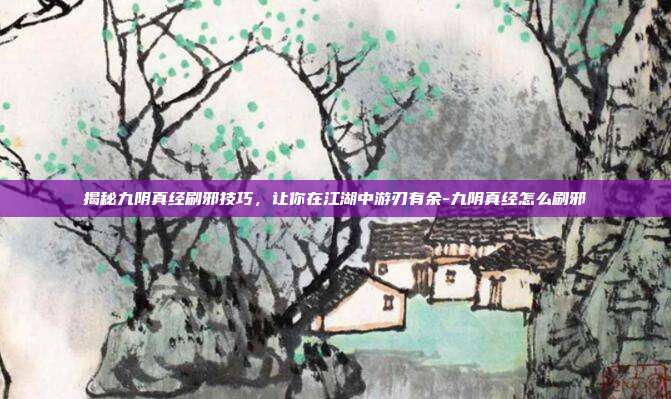 揭秘九阴真经刷邪技巧,让你在江湖中游刃有余-九阴真经怎么刷邪