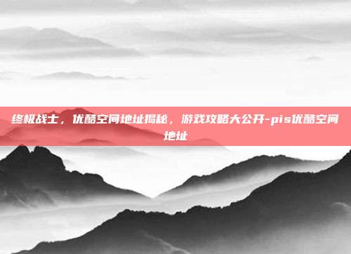 终极战士,优酷空间地址揭秘,游戏攻略大公开-pis优酷空间地址