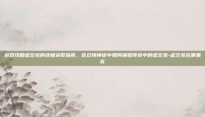 游戏攻略虚空龙的终极获取指南,在幻境神途中如何捕捉传说中的虚空龙-虚空龙在哪里买