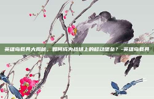 英雄岛载具大揭秘,如何成为战场上的移动堡垒?-英雄岛载具