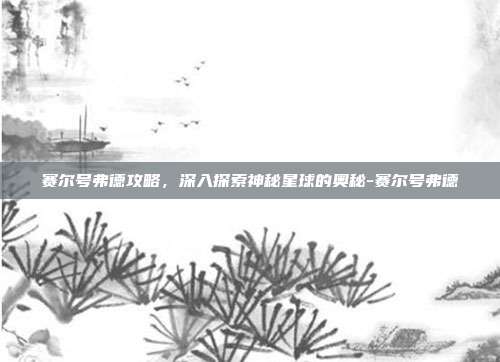 赛尔号弗德攻略,深入探索神秘星球的奥秘-赛尔号弗德