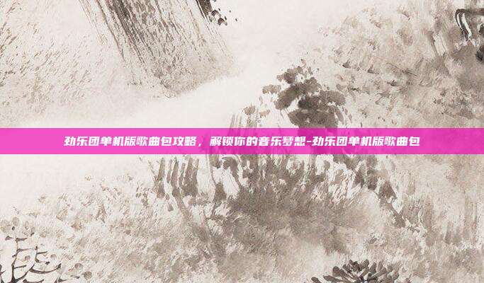 劲乐团单机版歌曲包攻略,解锁你的音乐梦想-劲乐团单机版歌曲包