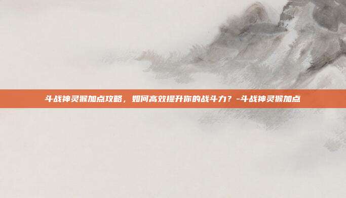 斗战神灵猴加点攻略,如何高效提升你的战斗力?-斗战神灵猴加点