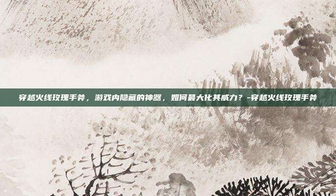 穿越火线玫瑰手斧,游戏内隐藏的神器,如何最大化其威力?-穿越火线玫瑰手斧