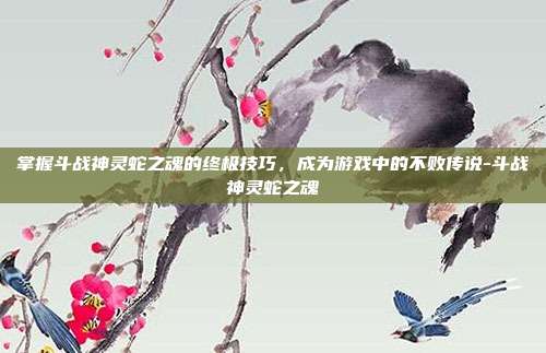 掌握斗战神灵蛇之魂的终极技巧,成为游戏中的不败传说-斗战神灵蛇之魂