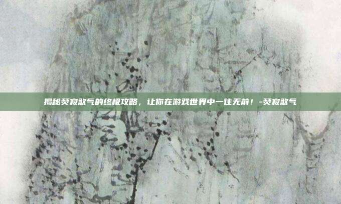 揭秘焚寂煞气的终极攻略,让你在游戏世界中一往无前!-焚寂煞气