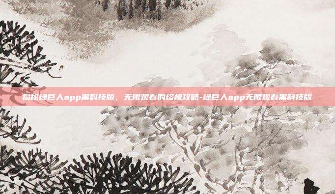 揭秘绿巨人app黑科技版,无限观看的终极攻略-绿巨人app无限观看黑科技版