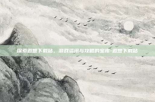 探索遐想下载站,游戏资讯与攻略的宝库-遐想下载站