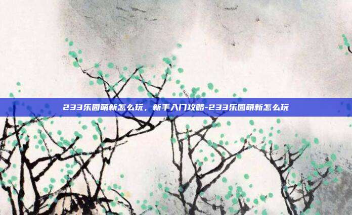 233乐园萌新怎么玩,新手入门攻略-233乐园萌新怎么玩