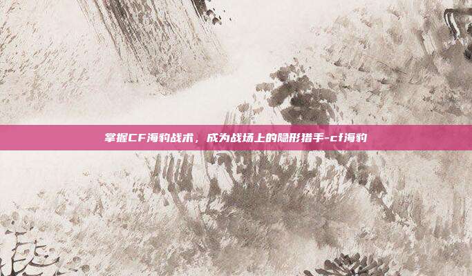 掌握CF海豹战术,成为战场上的隐形猎手-cf海豹