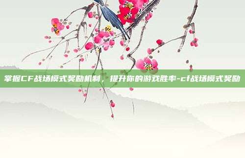 掌握CF战场模式奖励机制,提升你的游戏胜率-cf战场模式奖励