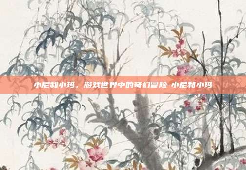 小尼和小玛,游戏世界中的奇幻冒险-小尼和小玛