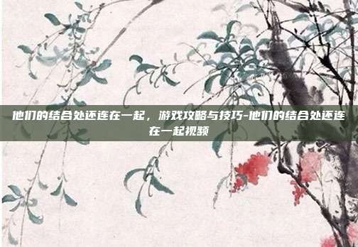 他们的结合处还连在一起,游戏攻略与技巧-他们的结合处还连在一起视频