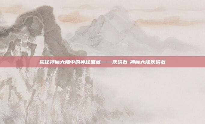揭秘神魔大陆中的神秘宝藏——灰磷石-神魔大陆灰磷石