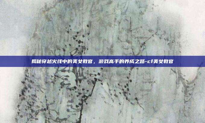 揭秘穿越火线中的美女教官,游戏高手的养成之路-cf美女教官