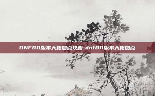 DNF80版本大枪加点攻略-dnf80版本大枪加点